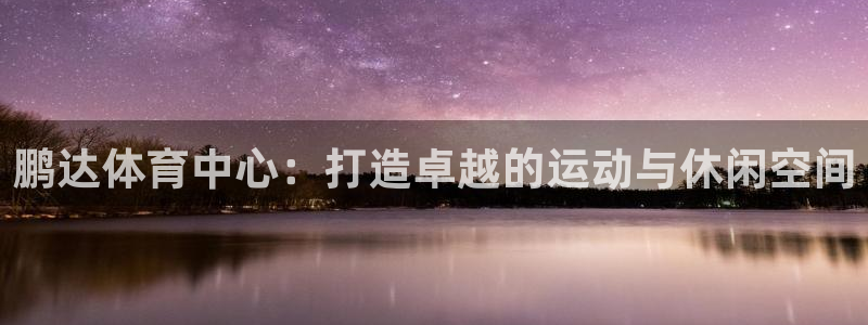 意昂体育4招商电话号码是多少号：鹏达体育中心：打造卓越的运动